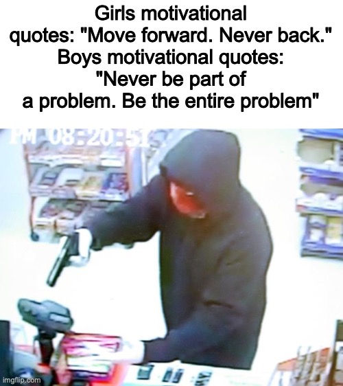Yes_82 | Girls motivational quotes: "Move forward. Never back."
Boys motivational quotes:
"Never be part of a problem. Be the entire problem" | image tagged in armed robbery,yes,true | made w/ Imgflip meme maker