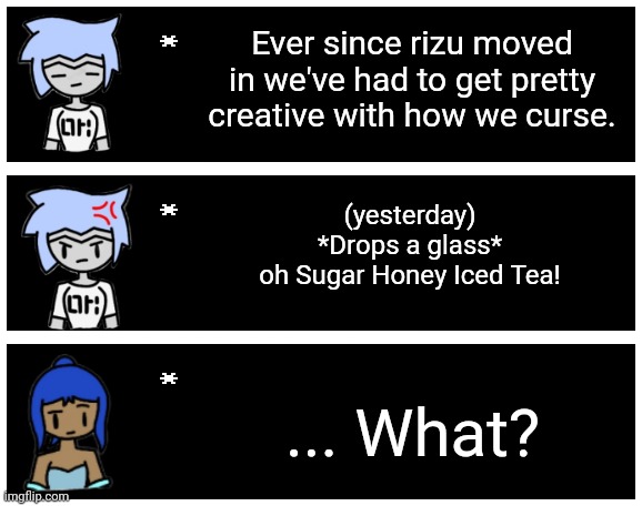 Astra: we still have yet to find an acronym for THAT word though. | Ever since rizu moved in we've had to get pretty creative with how we curse. (yesterday)
*Drops a glass*
oh Sugar Honey Iced Tea! ... What? | image tagged in undertale text box | made w/ Imgflip meme maker