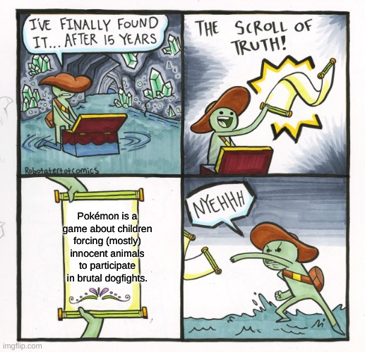 My favorite game about animal abuse | Pokémon is a game about children forcing (mostly) innocent animals to participate in brutal dogfights. | image tagged in memes,the scroll of truth | made w/ Imgflip meme maker