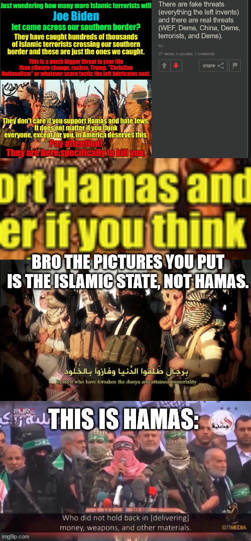 let me guess, it's cuz they say hamas is isis, or they can't tell difference between muslim groups. | BRO THE PICTURES YOU PUT IS THE ISLAMIC STATE, NOT HAMAS. THIS IS HAMAS: | made w/ Imgflip meme maker