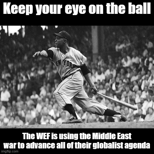 Plus Willy Mays is my all time sports hero. I got to see him play once in San Fran when I was a punk midwest farm kid... | Keep your eye on the ball; The WEF is using the Middle East war to advance all of their globalist agenda | image tagged in willy mays | made w/ Imgflip meme maker