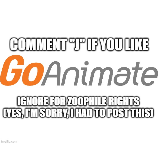 qazaq | COMMENT "J" IF YOU LIKE; IGNORE FOR ZOOPHILE RIGHTS (YES, I'M SORRY, I HAD TO POST THIS) | image tagged in blank white template,goanimate logo,ignore for zoophile rights | made w/ Imgflip meme maker