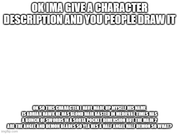 what will ya'll come up with??? | OK IMA GIVE A CHARACTER DESCRIPTION AND YOU PEOPLE DRAW IT; OK SO THIS CHARACTER I HAVE MADE UP MYSELF HIS NAME IS ADRIAN HAWK HE HAS BLOND HAIR BASTED IN MEDIEVAL TIMES HAS A BUNCH OF SWORDS IN A SORTA POCKET DIMENSION BUT THE MAIN 2 ARE THE ANGEL AND DEMON BLADES SO YEA HES A HALF ANGEL HALF DEMON SO WHAT? | image tagged in madeupcharacter | made w/ Imgflip meme maker