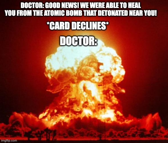 Never going back there... | DOCTOR: GOOD NEWS! WE WERE ABLE TO HEAL YOU FROM THE ATOMIC BOMB THAT DETONATED NEAR YOU! *CARD DECLINES*; DOCTOR: | image tagged in funny,nuke,explosion,doctor,oops | made w/ Imgflip meme maker