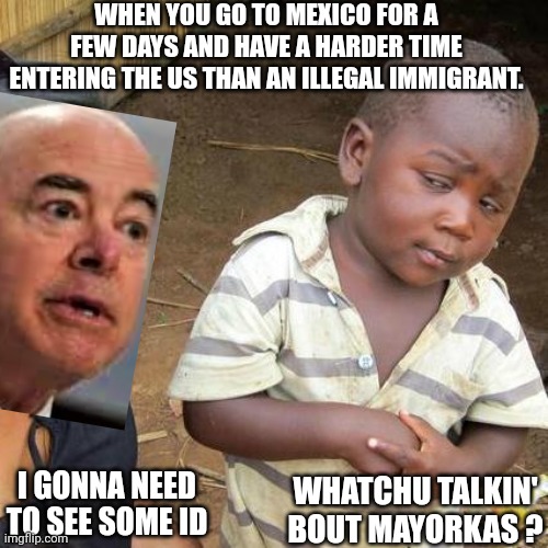 Open Border? | WHEN YOU GO TO MEXICO FOR A FEW DAYS AND HAVE A HARDER TIME ENTERING THE US THAN AN ILLEGAL IMMIGRANT. WHATCHU TALKIN' BOUT MAYORKAS ? I GONNA NEED TO SEE SOME ID | image tagged in memes,third world skeptical kid,border,secure the border,illegal immigration,mexico | made w/ Imgflip meme maker