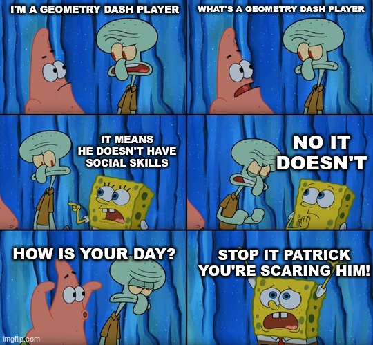 and he can't talk to women | I'M A GEOMETRY DASH PLAYER; WHAT'S A GEOMETRY DASH PLAYER; NO IT DOESN'T; IT MEANS HE DOESN'T HAVE SOCIAL SKILLS; HOW IS YOUR DAY? STOP IT PATRICK YOU'RE SCARING HIM! | image tagged in stop it patrick you're scaring him | made w/ Imgflip meme maker