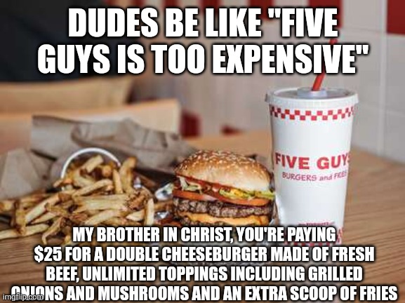 Five Guys, isn't actually that expensive or "overpriced" | DUDES BE LIKE "FIVE GUYS IS TOO EXPENSIVE"; MY BROTHER IN CHRIST, YOU'RE PAYING $25 FOR A DOUBLE CHEESEBURGER MADE OF FRESH BEEF, UNLIMITED TOPPINGS INCLUDING GRILLED ONIONS AND MUSHROOMS AND AN EXTRA SCOOP OF FRIES | image tagged in five guys,my brother in christ,fast food,burgers,food memes | made w/ Imgflip meme maker