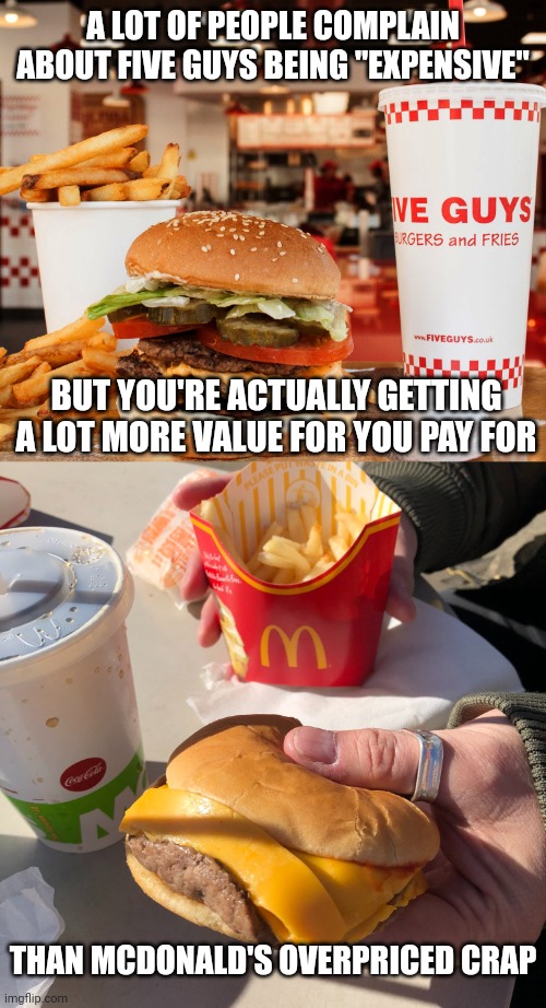 Maybe you shouldn't be whining about Five Guys being "expensive",  it's certainly a lot better than Mcdonald's overpriced crap | A LOT OF PEOPLE COMPLAIN ABOUT FIVE GUYS BEING "EXPENSIVE"; BUT YOU'RE ACTUALLY GETTING A LOT MORE VALUE FOR YOU PAY FOR; THAN MCDONALD'S OVERPRICED CRAP | image tagged in five guys,mcdonalds,fast food,burgers,food memes | made w/ Imgflip meme maker