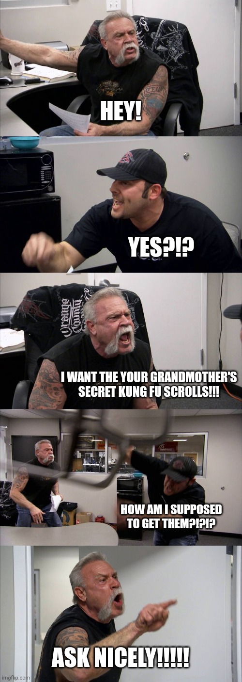 Ask nicely, you fool!!!! | HEY! YES?!? I WANT THE YOUR GRANDMOTHER'S SECRET KUNG FU SCROLLS!!! HOW AM I SUPPOSED TO GET THEM?!?!? ASK NICELY!!!!! | image tagged in memes,american chopper argument | made w/ Imgflip meme maker