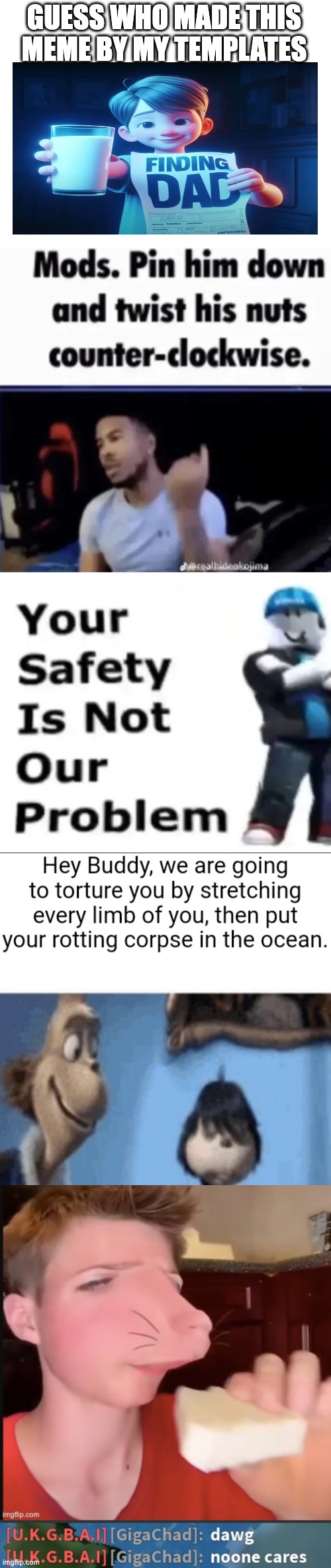 GUESS WHO MADE THIS MEME BY MY TEMPLATES | image tagged in blank white template,mods pin him down and twist his nuts counter-clockwise,your safety is not our problem,speed mcqueen | made w/ Imgflip meme maker
