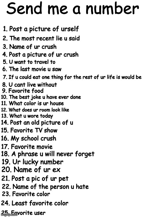 Send me a number; 1. Post a picture of urself; 2. The most recent lie u said; 3. Name of ur crush; 4. Post a picture of ur crush; 5. U want to travel to; 6. The last movie u saw; 7. If u could eat one thing for the rest of ur life is would be; 8. U cant live without; 9. Favorite food; 10. The best joke u have ever done; 11. What color is ur house; 12. What does ur room look like; 13. What u wore today; 14. Post an old picture of u; 15. Favorite TV show; 16. My school crush; 17. Favorite movie; 18. A phrase u will never forget; 19. Ur lucky number; 20. Name of ur ex; 21. Post a pic of ur pet; 22. Name of the person u hate; 23. Favorite color; 24. Least favorite color; 25. Favorite user | made w/ Imgflip meme maker