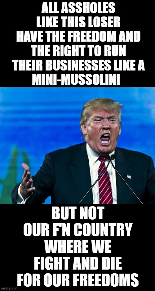 trump crying yelling make america great for only me again | ALL ASSHOLES LIKE THIS LOSER HAVE THE FREEDOM AND THE RIGHT TO RUN THEIR BUSINESSES LIKE A
MINI-MUSSOLINI; BUT NOT OUR F'N COUNTRY WHERE WE FIGHT AND DIE FOR OUR FREEDOMS | image tagged in trump yelling,nevertrump,donald trump the clown,trump russia collusion,dumptrump,anti trump | made w/ Imgflip meme maker
