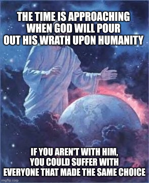 Jesus look ing ath thearth | THE TIME IS APPROACHING WHEN GOD WILL POUR OUT HIS WRATH UPON HUMANITY; IF YOU AREN'T WITH HIM, YOU COULD SUFFER WITH EVERYONE THAT MADE THE SAME CHOICE | image tagged in jesus look ing ath thearth | made w/ Imgflip meme maker