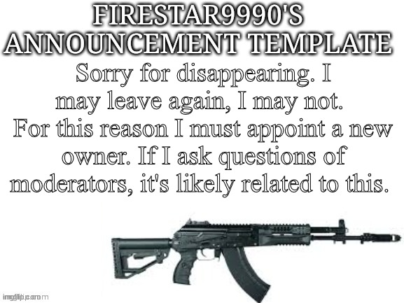 Firestar9990 announcement template (better) | Sorry for disappearing. I may leave again, I may not. 
For this reason I must appoint a new owner. If I ask questions of moderators, it's likely related to this. | image tagged in firestar9990 announcement template better | made w/ Imgflip meme maker