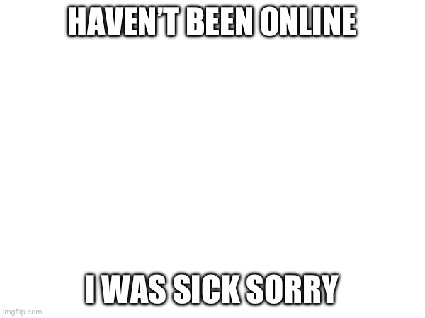 HAVEN’T BEEN ONLINE; I WAS SICK SORRY | made w/ Imgflip meme maker