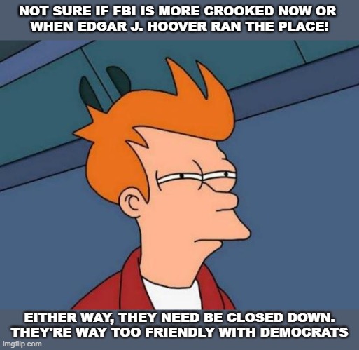 FBI | NOT SURE IF FBI IS MORE CROOKED NOW OR 
WHEN EDGAR J. HOOVER RAN THE PLACE! EITHER WAY, THEY NEED BE CLOSED DOWN.
THEY'RE WAY TOO FRIENDLY WITH DEMOCRATS | image tagged in memes,futurama fry,fbi,edgar j hoover | made w/ Imgflip meme maker