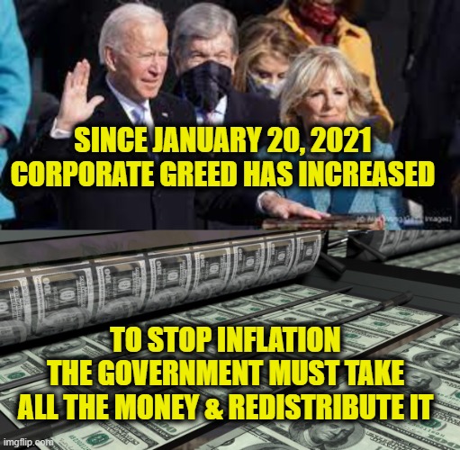 Inflation is caused by greed | SINCE JANUARY 20, 2021 
CORPORATE GREED HAS INCREASED; TO STOP INFLATION
THE GOVERNMENT MUST TAKE
ALL THE MONEY & REDISTRIBUTE IT | image tagged in joe biden,socialism | made w/ Imgflip meme maker