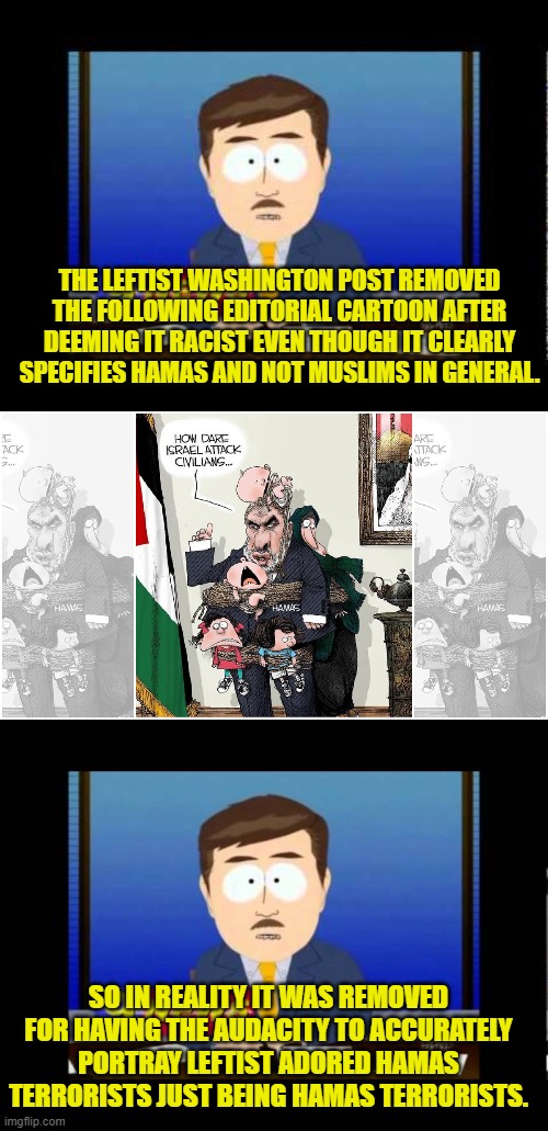 Just a gentle reminder that this is one's nation on leftism. | THE LEFTIST WASHINGTON POST REMOVED THE FOLLOWING EDITORIAL CARTOON AFTER DEEMING IT RACIST EVEN THOUGH IT CLEARLY SPECIFIES HAMAS AND NOT MUSLIMS IN GENERAL. SO IN REALITY IT WAS REMOVED FOR HAVING THE AUDACITY TO ACCURATELY PORTRAY LEFTIST ADORED HAMAS TERRORISTS JUST BEING HAMAS TERRORISTS. | image tagged in south park news reporter | made w/ Imgflip meme maker