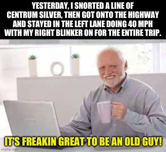 Fun for seniors | YESTERDAY, I SNORTED A LINE OF CENTRUM SILVER, THEN GOT ONTO THE HIGHWAY AND STAYED IN THE LEFT LANE DOING 40 MPH WITH MY RIGHT BLINKER ON FOR THE ENTIRE TRIP. IT'S FREAKIN GREAT TO BE AN OLD GUY! | image tagged in harold | made w/ Imgflip meme maker