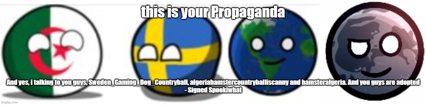 Message to hamsteralgeria, algeriahamstercountryballiscanny and Sweden_Gaming_Dog_Countryball | this is your Propaganda; And yes, i talking to you guys, Sweden_Gaming_Dog_Countryball, algeriahamstercountryballiscanny and hamsteralgeria. And you guys are adopted

- Signed Spookiwhat | image tagged in kys,now | made w/ Imgflip meme maker