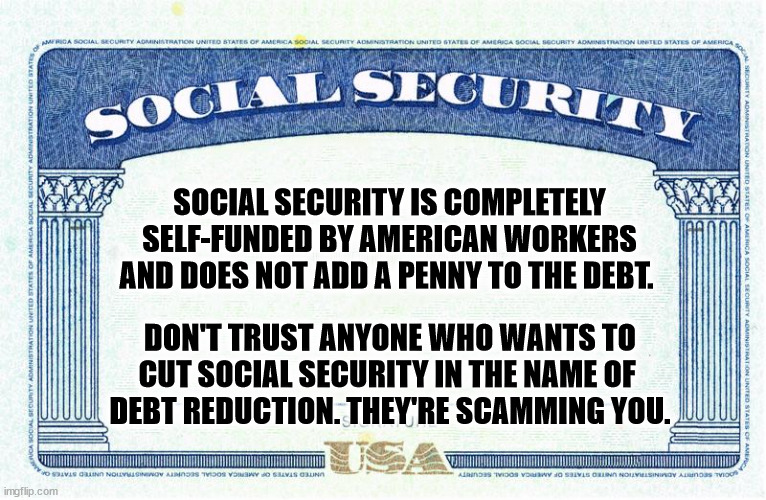Republicans have been trying to dismantle Social Security ever since the Democrats founded it 88 years ago. | SOCIAL SECURITY IS COMPLETELY SELF-FUNDED BY AMERICAN WORKERS AND DOES NOT ADD A PENNY TO THE DEBT. DON'T TRUST ANYONE WHO WANTS TO CUT SOCIAL SECURITY IN THE NAME OF 
DEBT REDUCTION. THEY'RE SCAMMING YOU. | image tagged in social security is our right,democrats,social security,republicans,destroy | made w/ Imgflip meme maker