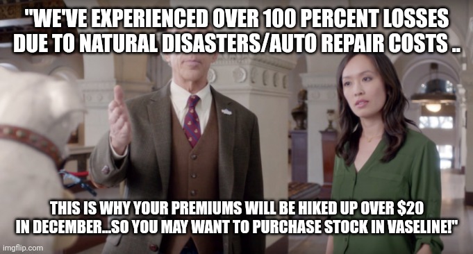 Farmers Insurance | "WE'VE EXPERIENCED OVER 100 PERCENT LOSSES DUE TO NATURAL DISASTERS/AUTO REPAIR COSTS .. THIS IS WHY YOUR PREMIUMS WILL BE HIKED UP OVER $20 IN DECEMBER...SO YOU MAY WANT TO PURCHASE STOCK IN VASELINE!" | image tagged in farmers insurance | made w/ Imgflip meme maker