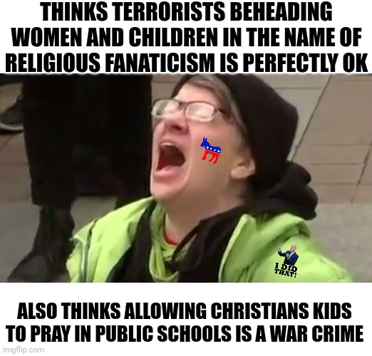 Hey Democrats, so it's ok for Hamas to commit murder as long as its not in a public school? I am confused here! | THINKS TERRORISTS BEHEADING WOMEN AND CHILDREN IN THE NAME OF RELIGIOUS FANATICISM IS PERFECTLY OK; ALSO THINKS ALLOWING CHRISTIANS KIDS TO PRAY IN PUBLIC SCHOOLS IS A WAR CRIME | image tagged in screaming liberal,liberal hypocrisy,genocide,war,israel,crazy | made w/ Imgflip meme maker