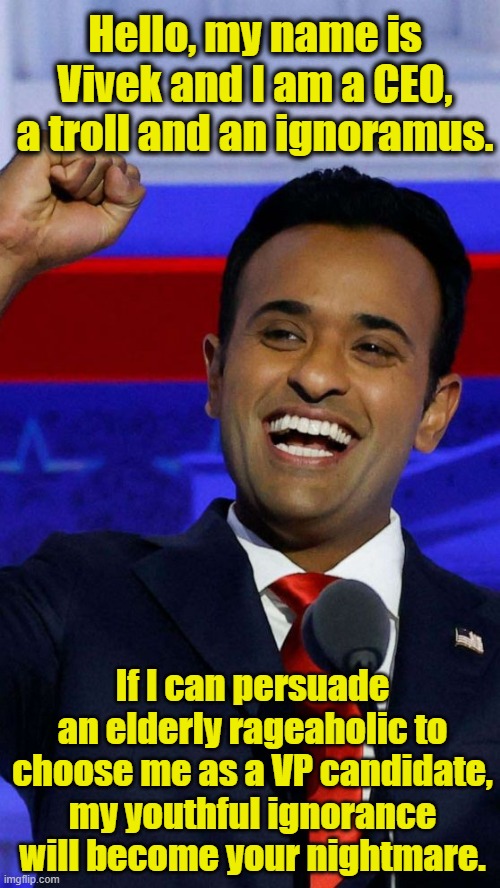 Vivek for Veep | Hello, my name is Vivek and I am a CEO, a troll and an ignoramus. If I can persuade an elderly rageaholic to choose me as a VP candidate, my youthful ignorance will become your nightmare. | image tagged in vivek ramaswamy debate,maga,donald trump approves,trump to gop,trump memes,right wing | made w/ Imgflip meme maker