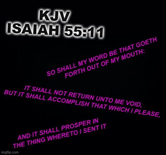 So let it be Spoken  -  So let it be Done .. | KJV
 ISAIAH 55:11; SO SHALL MY WORD BE THAT GOETH 
FORTH OUT OF MY MOUTH:; IT SHALL NOT RETURN UNTO ME VOID, BUT IT SHALL ACCOMPLISH THAT WHICH I PLEASE, AND IT SHALL PROSPER IN THE THING WHERETO I SENT IT | image tagged in christ,teaching | made w/ Imgflip meme maker