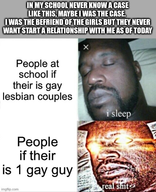 befriend | IN MY SCHOOL NEVER KNOW A CASE LIKE THIS, MAYBE I WAS THE CASE. 
I WAS THE BEFRIEND OF THE GIRLS BUT THEY NEVER WANT START A RELATIONSHIP WITH ME AS OF TODAY | image tagged in homosexuality | made w/ Imgflip meme maker