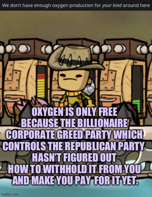 Not enough O2 for you | OXYGEN IS ONLY FREE BECAUSE THE BILLIONAIRE CORPORATE GREED PARTY WHICH CONTROLS THE REPUBLICAN PARTY 
HASN’T FIGURED OUT HOW TO WITHHOLD IT FROM YOU
 AND MAKE YOU PAY  FOR IT YET. | image tagged in we don t have enough oxygen production for your kind around here | made w/ Imgflip meme maker