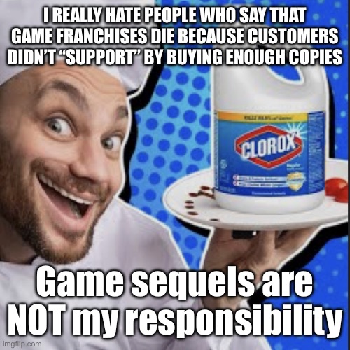 Chef serving clorox | I REALLY HATE PEOPLE WHO SAY THAT GAME FRANCHISES DIE BECAUSE CUSTOMERS DIDN’T “SUPPORT” BY BUYING ENOUGH COPIES; Game sequels are NOT my responsibility | image tagged in chef serving clorox | made w/ Imgflip meme maker