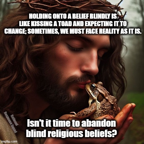 Jesus kissing toad | HOLDING ONTO A BELIEF BLINDLY IS LIKE KISSING A TOAD AND EXPECTING IT TO CHANGE; SOMETIMES, WE MUST FACE REALITY AS IT IS. Rational Response Squad; Isn't it time to abandon blind religious beliefs? | image tagged in jesus,toad | made w/ Imgflip meme maker