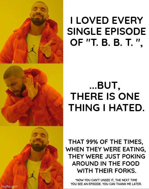 Now you can't unsee it, ...the next time you watch an episode of "T.B.B.T" | I LOVED EVERY SINGLE EPISODE OF "T. B. B. T. ", ...BUT, 
THERE IS ONE 
THING I HATED. THAT 99% OF THE TIMES, 
WHEN THEY WERE EATING, 
THEY WERE JUST POKING
AROUND IN THE FOOD 
WITH THEIR FORKS. *NOW YOU CAN'T UNSEE IT, THE NEXT TIME
YOU SEE AN EPISODE. YOU CAN THANK ME LATER. | image tagged in drake hotline bling,funny,meme,the big bang theory,can't unsee,no need to thank me | made w/ Imgflip meme maker