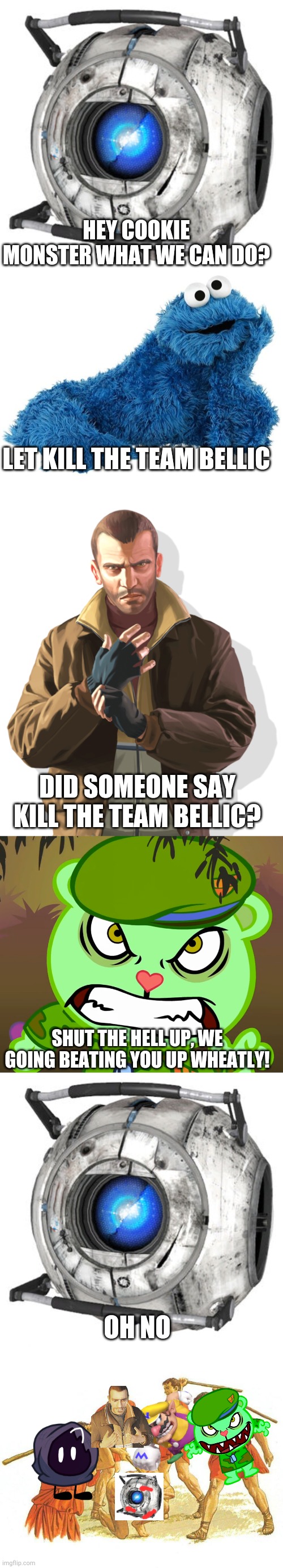 we are beating team w******y | HEY COOKIE MONSTER WHAT WE CAN DO? LET KILL THE TEAM BELLIC; DID SOMEONE SAY KILL THE TEAM BELLIC? SHUT THE HELL UP, WE GOING BEATING YOU UP WHEATLY! OH NO | image tagged in beating up,team bellic,story,team wheatley sucks | made w/ Imgflip meme maker