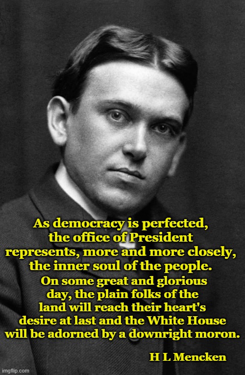 he's not wrong | As democracy is perfected, the office of President represents, more and more closely, the inner soul of the people. On some great and glorious day, the plain folks of the land will reach their heart's desire at last and the White House will be adorned by a downright moron. H L Mencken | image tagged in hl mencken,democracy,morons | made w/ Imgflip meme maker