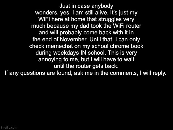 Just in case anybody wonders, yes, I am still alive. It’s just my WiFi here at home that struggles very much because my dad took the WiFi router and will probably come back with it in the end of November. Until that, I can only check memechat on my school chrome book during weekdays IN school. This is very annoying to me, but I will have to wait until the router gets back.
If any questions are found, ask me in the comments, I will reply. | made w/ Imgflip meme maker