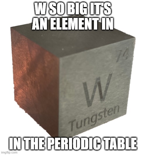 Tungsten cube (from luciteria 1in | W SO BIG IT'S AN ELEMENT IN IN THE PERIODIC TABLE | image tagged in tungsten cube from luciteria 1in | made w/ Imgflip meme maker