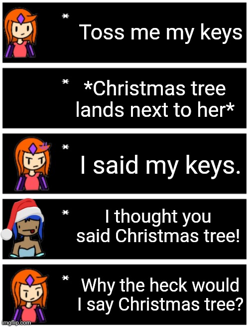 Toss me my keys; *Christmas tree lands next to her*; I said my keys. I thought you said Christmas tree! Why the heck would I say Christmas tree? | image tagged in 4 undertale textboxes,undertale text box | made w/ Imgflip meme maker