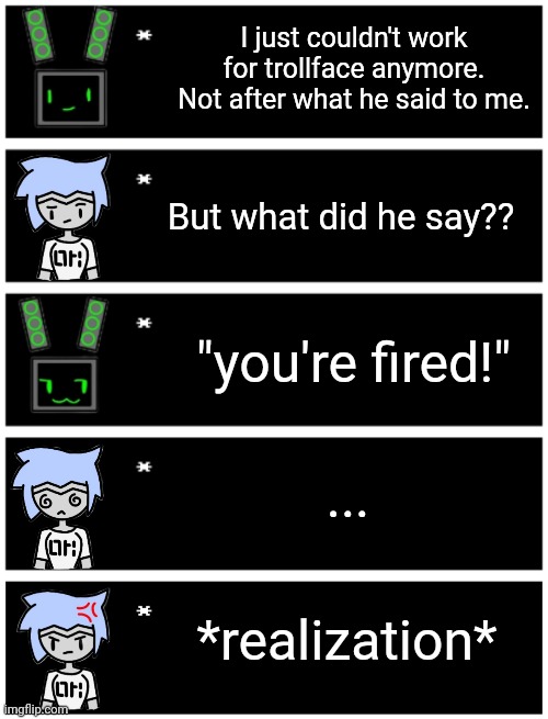 Remade an old meme | I just couldn't work for trollface anymore. Not after what he said to me. But what did he say?? "you're fired!"; ... *realization* | image tagged in 4 undertale textboxes,undertale text box | made w/ Imgflip meme maker