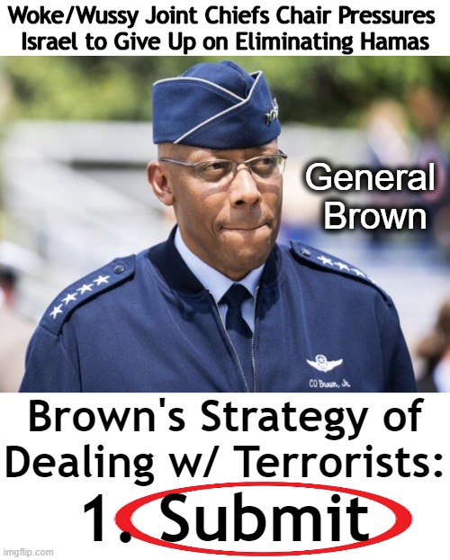 Similar to Dems' Allowing Criminals & Thugs to TAKE OVER OUR STREETS Without Fighting Back to Protect Citizens | Woke/Wussy Joint Chiefs Chair Pressures 
Israel to Give Up on Eliminating Hamas; General 
Brown; Brown's Strategy of Dealing w/ Terrorists:; 1. Submit | image tagged in politics,democrats,military,losers,weakness disgusts me,woke | made w/ Imgflip meme maker