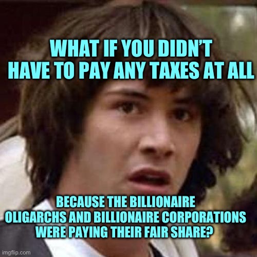 Oligarchs billionaires don’t pay taxes | WHAT IF YOU DIDN’T HAVE TO PAY ANY TAXES AT ALL; BECAUSE THE BILLIONAIRE OLIGARCHS AND BILLIONAIRE CORPORATIONS WERE PAYING THEIR FAIR SHARE? | image tagged in whoa,billionaire,oligarchy,taxes | made w/ Imgflip meme maker