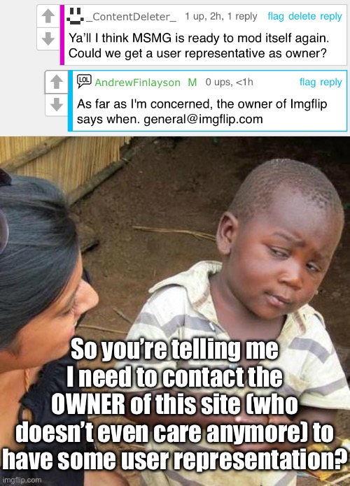 Since when did the owner care about this dumpster fire? | So you’re telling me I need to contact the OWNER of this site (who doesn’t even care anymore) to have some user representation? | image tagged in memes,third world skeptical kid | made w/ Imgflip meme maker