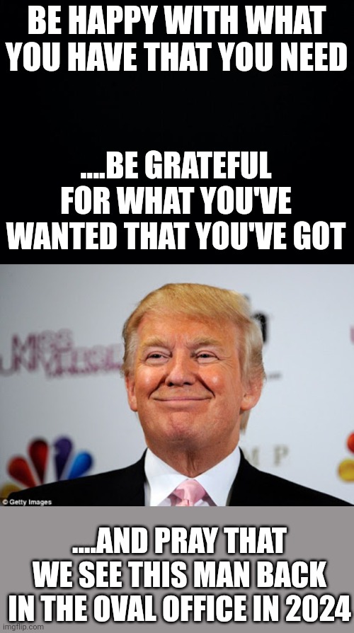 Restore | BE HAPPY WITH WHAT YOU HAVE THAT YOU NEED; ....BE GRATEFUL FOR WHAT YOU'VE WANTED THAT YOU'VE GOT; ....AND PRAY THAT WE SEE THIS MAN BACK IN THE OVAL OFFICE IN 2024 | image tagged in black background,donald trump approves | made w/ Imgflip meme maker