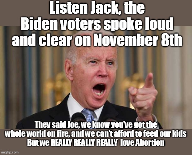 The man does know his constituency, ya gotta give em that | Listen Jack, the Biden voters spoke loud and clear on November 8th; They said Joe, we know you've got the whole world on fire, and we can't afford to feed our kids
But we REALLY REALLY REALLY  love Abortion | image tagged in biden abortion peddler meme | made w/ Imgflip meme maker