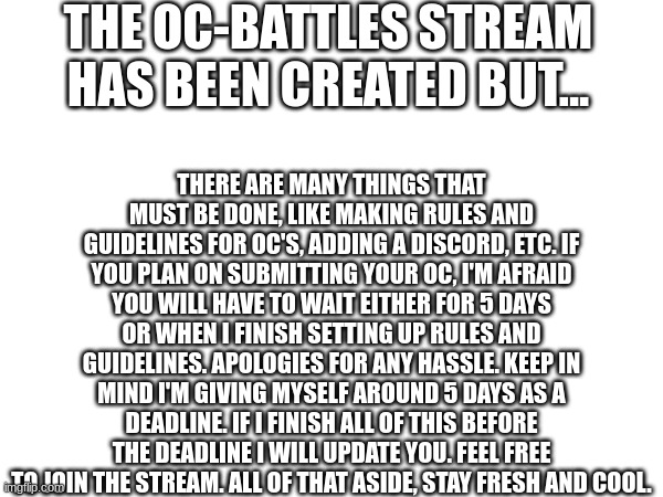 NEWS! IMPORTANT! READ IT ALL!!! | THE OC-BATTLES STREAM HAS BEEN CREATED BUT... THERE ARE MANY THINGS THAT MUST BE DONE, LIKE MAKING RULES AND GUIDELINES FOR OC'S, ADDING A DISCORD, ETC. IF YOU PLAN ON SUBMITTING YOUR OC, I'M AFRAID YOU WILL HAVE TO WAIT EITHER FOR 5 DAYS OR WHEN I FINISH SETTING UP RULES AND GUIDELINES. APOLOGIES FOR ANY HASSLE. KEEP IN MIND I'M GIVING MYSELF AROUND 5 DAYS AS A DEADLINE. IF I FINISH ALL OF THIS BEFORE THE DEADLINE I WILL UPDATE YOU. FEEL FREE TO JOIN THE STREAM. ALL OF THAT ASIDE, STAY FRESH AND COOL. | image tagged in oc,battles | made w/ Imgflip meme maker