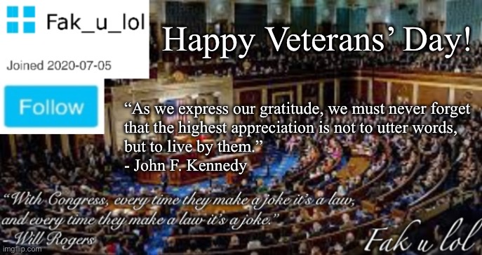 Fak_u_lol Head of Congress announcement template | Happy Veterans’ Day! “As we express our gratitude, we must never forget 
that the highest appreciation is not to utter words,
but to live by them.”

- John F. Kennedy | image tagged in fak_u_lol head of congress announcement template | made w/ Imgflip meme maker