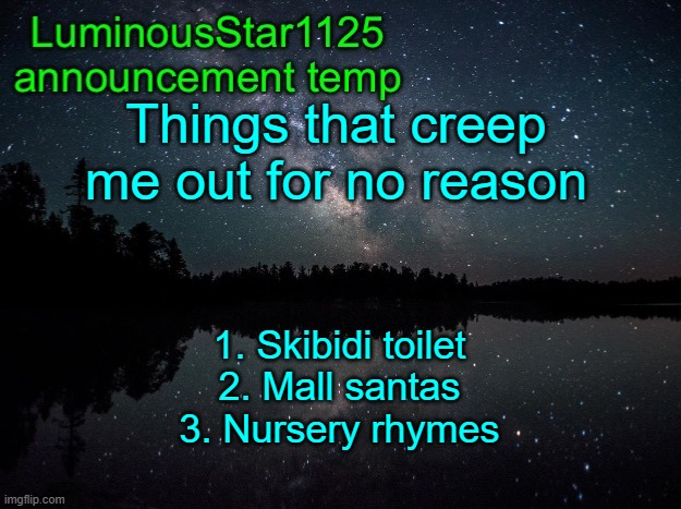 LuminousStar1125 announcement template | Things that creep me out for no reason; 1. Skibidi toilet
2. Mall santas
3. Nursery rhymes | image tagged in luminousstar1125 announcement template | made w/ Imgflip meme maker