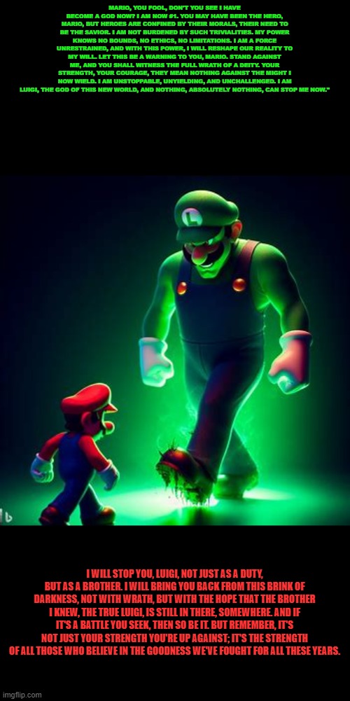 Luigi, what have you done... | MARIO, YOU FOOL, DON'T YOU SEE I HAVE BECOME A GOD NOW? I AM NOW #1. YOU MAY HAVE BEEN THE HERO, MARIO, BUT HEROES ARE CONFINED BY THEIR MORALS, THEIR NEED TO BE THE SAVIOR. I AM NOT BURDENED BY SUCH TRIVIALITIES. MY POWER KNOWS NO BOUNDS, NO ETHICS, NO LIMITATIONS. I AM A FORCE UNRESTRAINED, AND WITH THIS POWER, I WILL RESHAPE OUR REALITY TO MY WILL. LET THIS BE A WARNING TO YOU, MARIO. STAND AGAINST ME, AND YOU SHALL WITNESS THE FULL WRATH OF A DEITY. YOUR STRENGTH, YOUR COURAGE, THEY MEAN NOTHING AGAINST THE MIGHT I NOW WIELD. I AM UNSTOPPABLE, UNYIELDING, AND UNCHALLENGED. I AM LUIGI, THE GOD OF THIS NEW WORLD, AND NOTHING, ABSOLUTELY NOTHING, CAN STOP ME NOW."; I WILL STOP YOU, LUIGI, NOT JUST AS A DUTY, BUT AS A BROTHER. I WILL BRING YOU BACK FROM THIS BRINK OF DARKNESS, NOT WITH WRATH, BUT WITH THE HOPE THAT THE BROTHER I KNEW, THE TRUE LUIGI, IS STILL IN THERE, SOMEWHERE. AND IF IT'S A BATTLE YOU SEEK, THEN SO BE IT. BUT REMEMBER, IT'S NOT JUST YOUR STRENGTH YOU'RE UP AGAINST; IT'S THE STRENGTH OF ALL THOSE WHO BELIEVE IN THE GOODNESS WE'VE FOUGHT FOR ALL THESE YEARS. | image tagged in ai,mario,luigi,epic battle | made w/ Imgflip meme maker