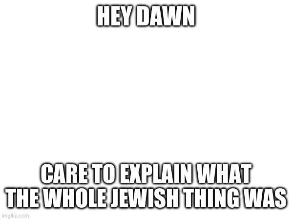 Like, this is a serious question. I’m curious | HEY DAWN; CARE TO EXPLAIN WHAT THE WHOLE JEWISH THING WAS | made w/ Imgflip meme maker